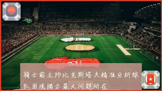 骑士前主帅比克斯塔夫精准分析球队困境揭示最大问题所在