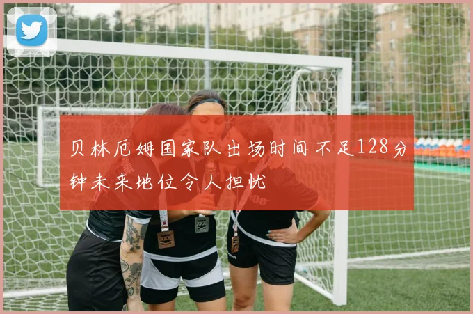 贝林厄姆国家队出场时间不足128分钟未来地位令人担忧