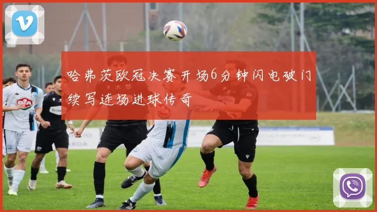 哈弗茨欧冠决赛开场6分钟闪电破门续写连场进球传奇