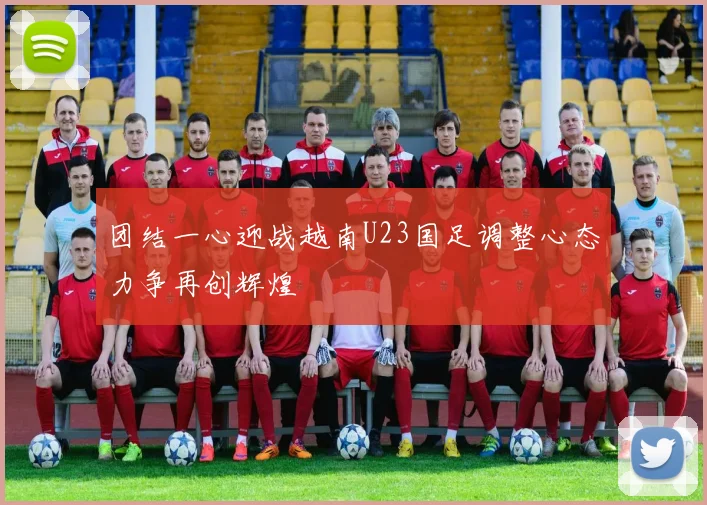 团结一心迎战越南U23国足调整心态力争再创辉煌