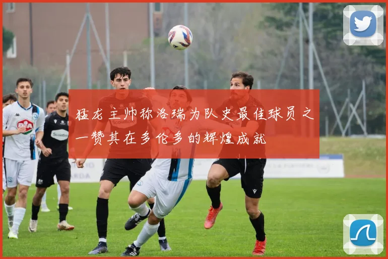 猛龙主帅称洛瑞为队史最佳球员之一赞其在多伦多的辉煌成就
