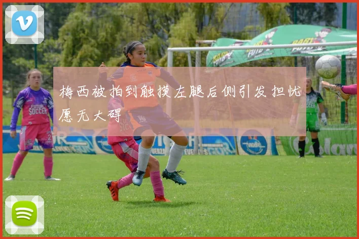 梅西被拍到触摸左腿后侧引发担忧愿无大碍