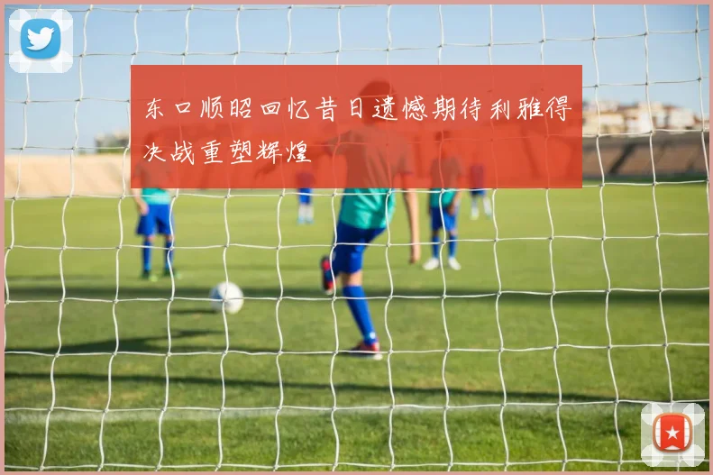 东口顺昭回忆昔日遗憾期待利雅得决战重塑辉煌