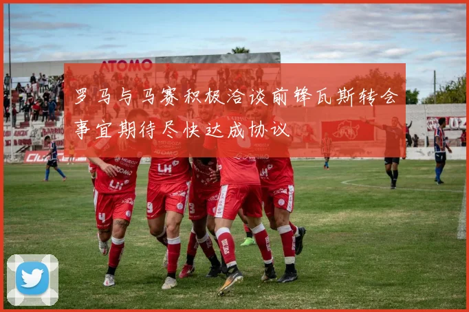 罗马与马赛积极洽谈前锋瓦斯转会事宜期待尽快达成协议