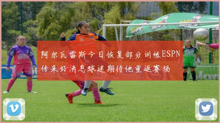 阿尔瓦雷斯今日恢复部分训练ESPN传来好消息球迷期待他重返赛场