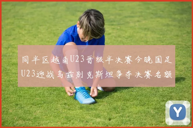 同半区越南U23晋级半决赛今晚国足U23迎战乌兹别克斯坦争夺决赛名额