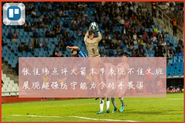 张佳玮点评火箭末节表现不佳文班展现超强防守能力令对手畏惧