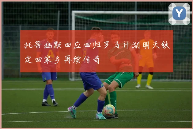 托蒂幽默回应回归罗马计划明天铁定回家乡再续传奇