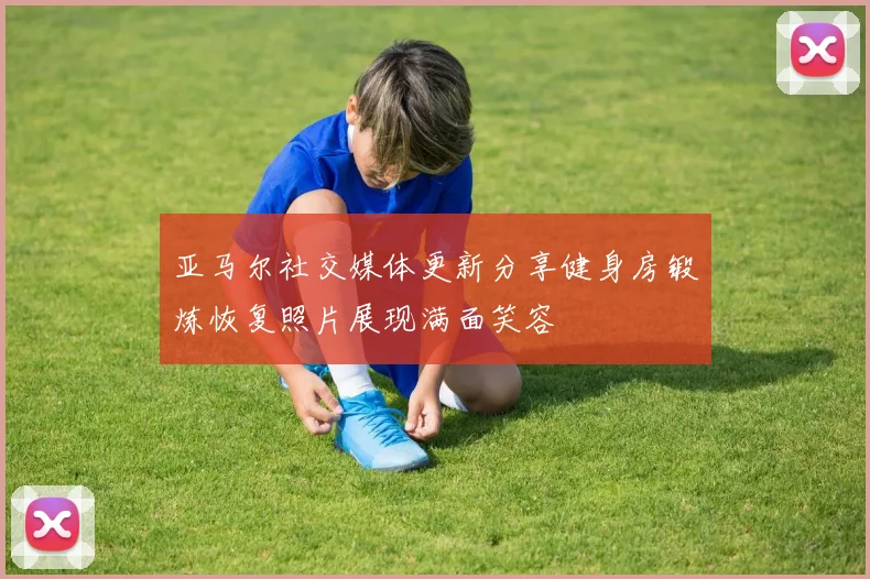 亚马尔社交媒体更新分享健身房锻炼恢复照片展现满面笑容